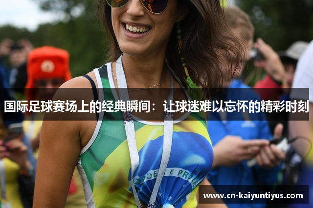 国际足球赛场上的经典瞬间：让球迷难以忘怀的精彩时刻