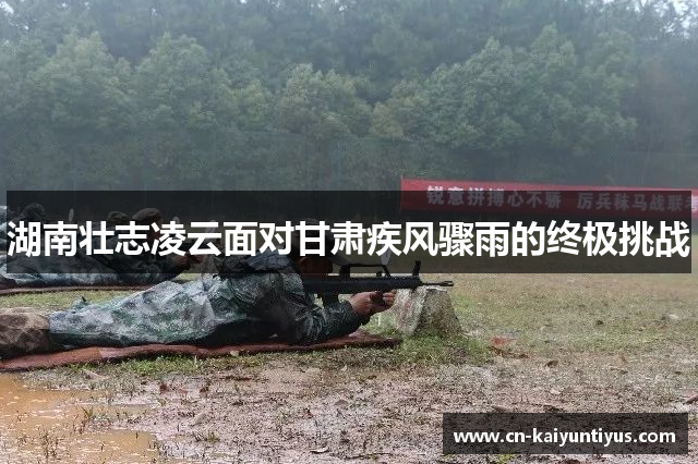 湖南壮志凌云面对甘肃疾风骤雨的终极挑战