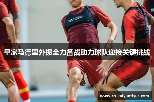 皇家马德里外援全力备战助力球队迎接关键挑战