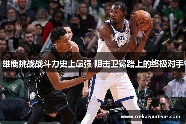 雄鹿挑战战斗力史上最强 阻击卫冕路上的终极对手