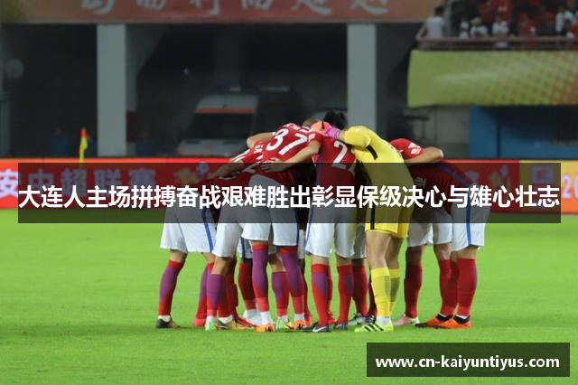 大连人主场拼搏奋战艰难胜出彰显保级决心与雄心壮志