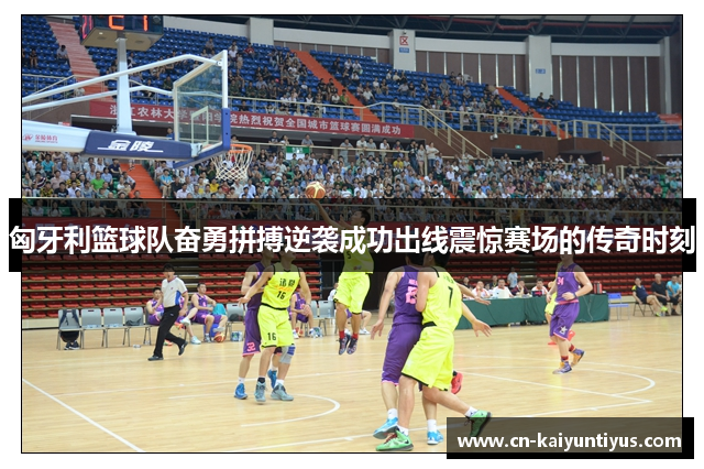匈牙利篮球队奋勇拼搏逆袭成功出线震惊赛场的传奇时刻