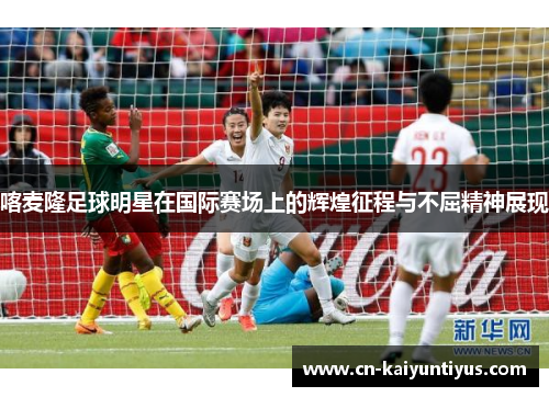 喀麦隆足球明星在国际赛场上的辉煌征程与不屈精神展现