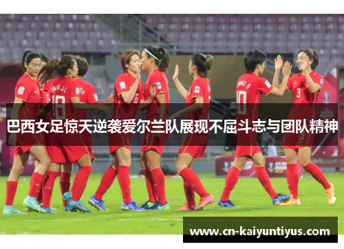 巴西女足惊天逆袭爱尔兰队展现不屈斗志与团队精神