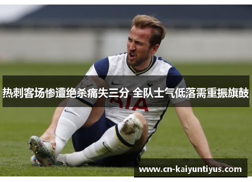 热刺客场惨遭绝杀痛失三分 全队士气低落需重振旗鼓