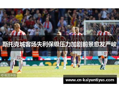 斯托克城客场失利保级压力加剧前景愈发严峻