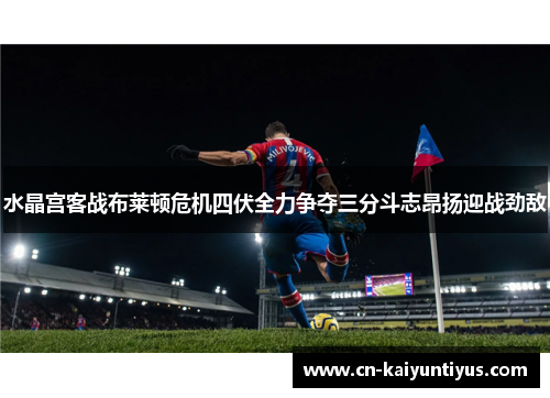 水晶宫客战布莱顿危机四伏全力争夺三分斗志昂扬迎战劲敌