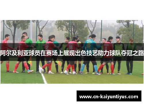 阿尔及利亚球员在赛场上展现出色技艺助力球队夺冠之路