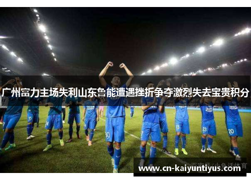 广州富力主场失利山东鲁能遭遇挫折争夺激烈失去宝贵积分