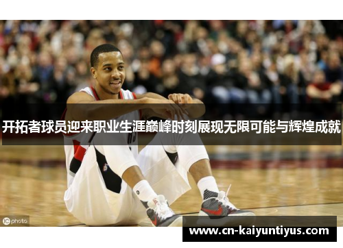 开拓者球员迎来职业生涯巅峰时刻展现无限可能与辉煌成就