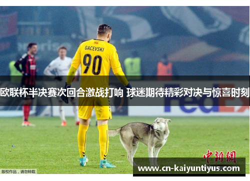 欧联杯半决赛次回合激战打响 球迷期待精彩对决与惊喜时刻
