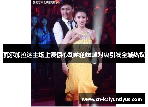 瓦尔加拉达主场上演惊心动魄的巅峰对决引发全城热议