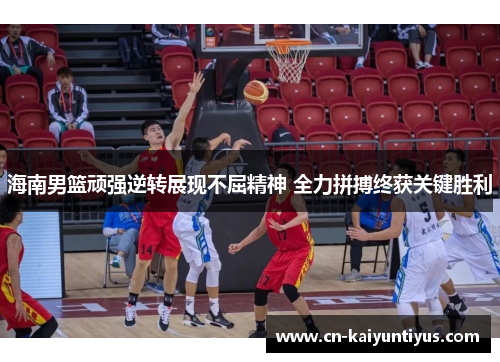 海南男篮顽强逆转展现不屈精神 全力拼搏终获关键胜利