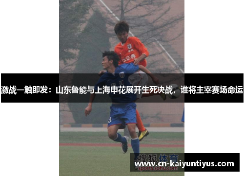 激战一触即发：山东鲁能与上海申花展开生死决战，谁将主宰赛场命运