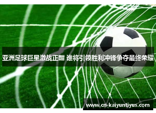 亚洲足球巨星激战正酣 谁将引领胜利冲锋争夺最终荣耀