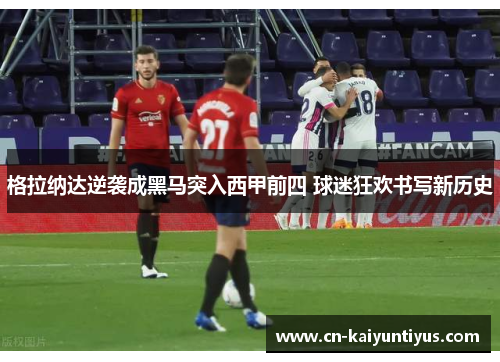 格拉纳达逆袭成黑马突入西甲前四 球迷狂欢书写新历史